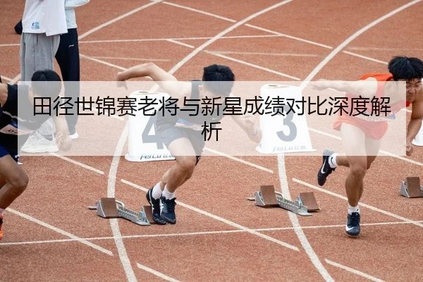 田径世锦赛老将与新星成绩对比深度解析